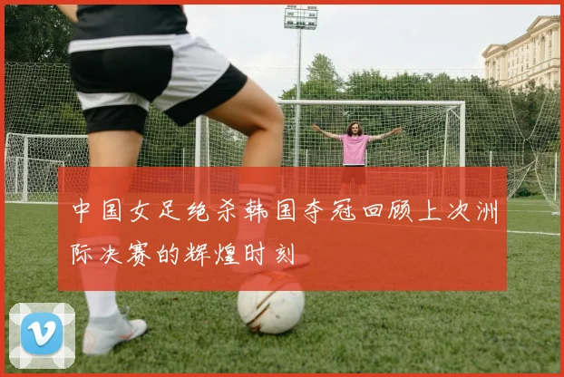 中国女足绝杀韩国夺冠回顾上次洲际决赛的辉煌时刻