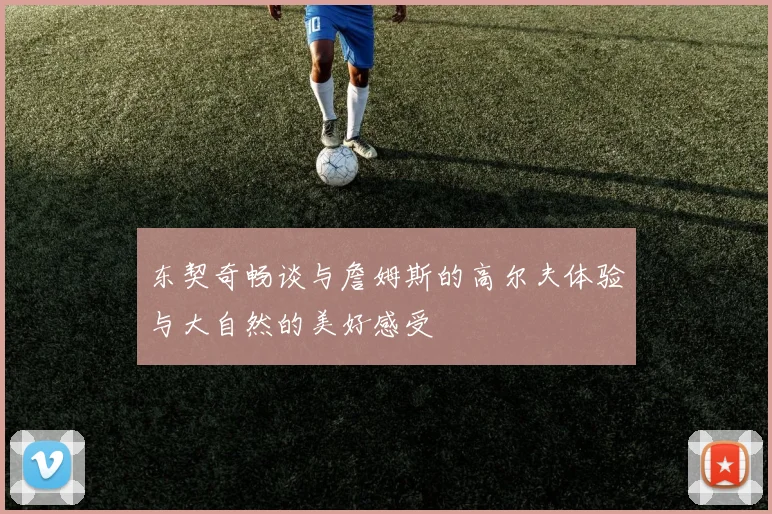 东契奇畅谈与詹姆斯的高尔夫体验与大自然的美好感受