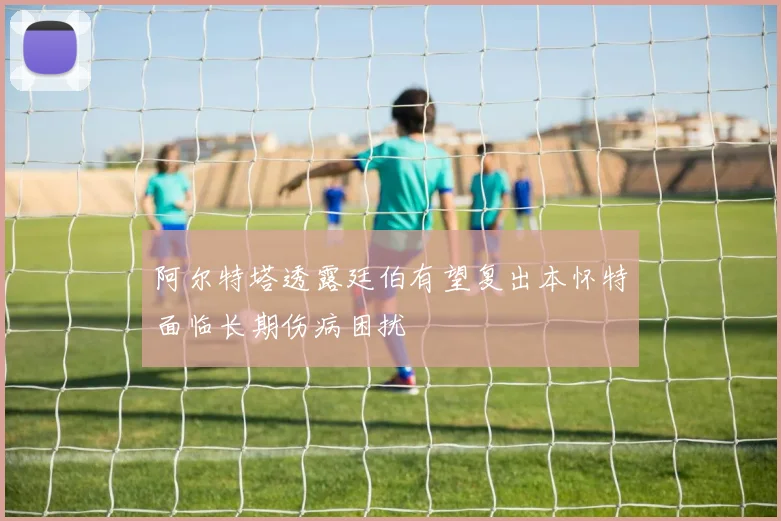 阿尔特塔透露廷伯有望复出本怀特面临长期伤病困扰