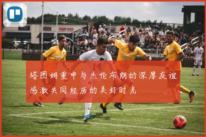塔图姆重申与杰伦布朗的深厚友谊感激共同经历的美好时光