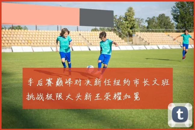 季后赛巅峰对决新任纽约市长文班挑战极限大头新王荣耀加冕