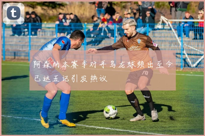 阿森纳本赛季对手乌龙球频出至今已达五记引发热议