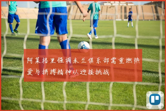 阿莱格里强调米兰俱乐部需重燃热爱与拼搏精神以迎接挑战