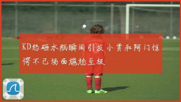 KD怒砸水瓶瞬间引发小贾和阿门惊愕不已场面尴尬至极