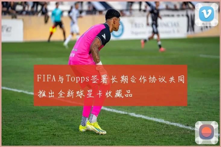 FIFA与Topps签署长期合作协议共同推出全新球星卡收藏品