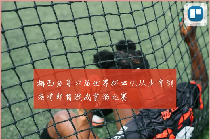 梅西分享六届世界杯回忆从少年到老将即将迎战首场比赛