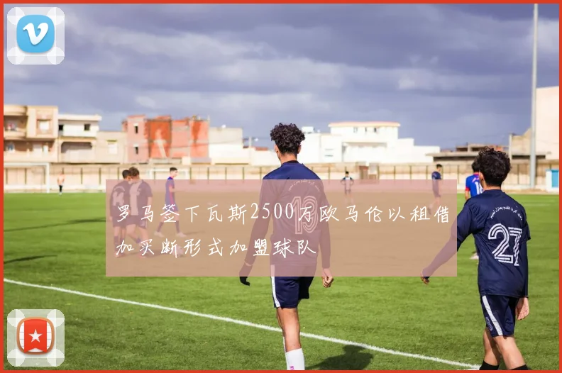 罗马签下瓦斯2500万欧马伦以租借加买断形式加盟球队