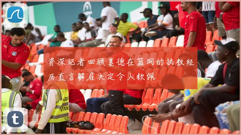 资深记者回顾基德在篮网的执教经历直言解雇决定令人钦佩