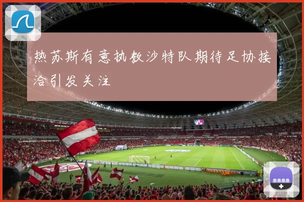 热苏斯有意执教沙特队期待足协接洽引发关注
