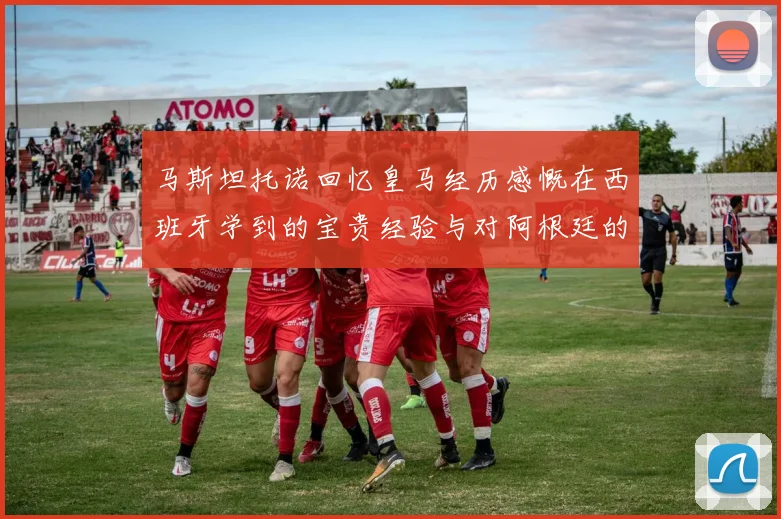 马斯坦托诺回忆皇马经历感慨在西班牙学到的宝贵经验与对阿根廷的思念