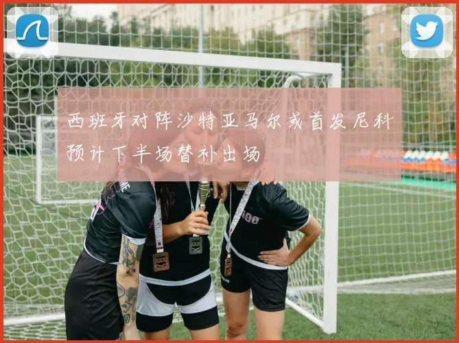 西班牙对阵沙特亚马尔或首发尼科预计下半场替补出场